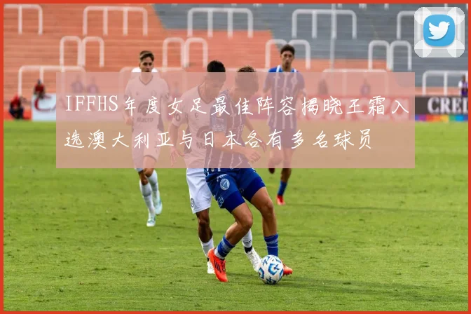 IFFHS年度女足最佳阵容揭晓王霜入选澳大利亚与日本各有多名球员