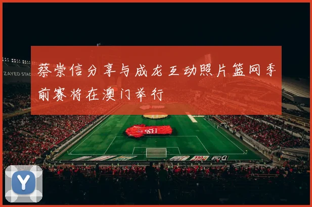 蔡崇信分享与成龙互动照片篮网季前赛将在澳门举行