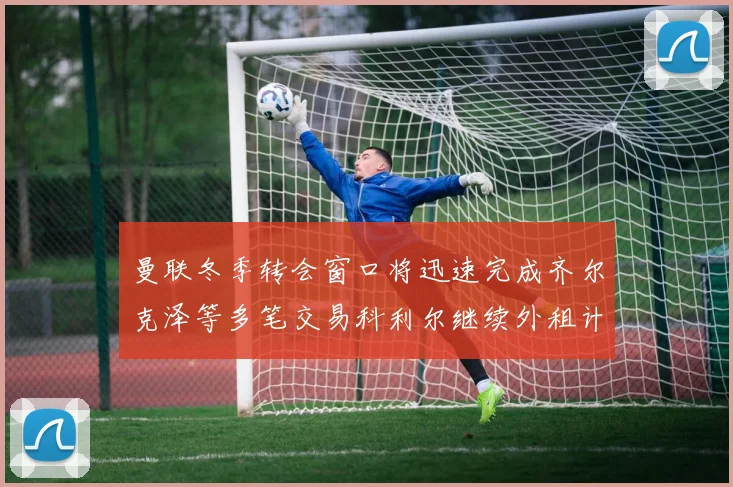 曼联冬季转会窗口将迅速完成齐尔克泽等多笔交易科利尔继续外租计划