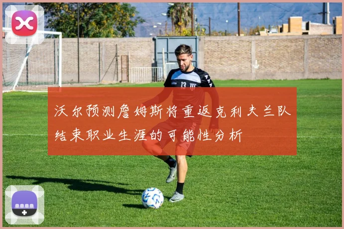 沃尔预测詹姆斯将重返克利夫兰队结束职业生涯的可能性分析