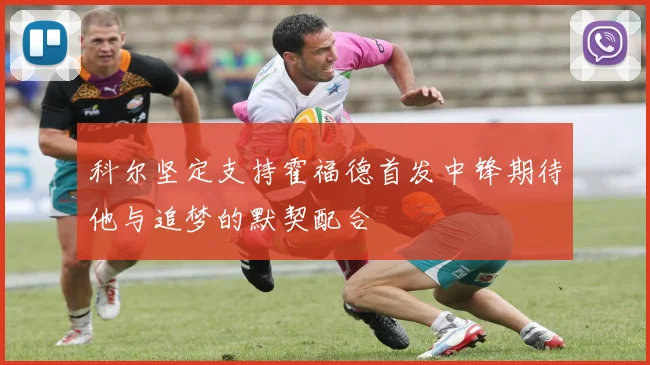 科尔坚定支持霍福德首发中锋期待他与追梦的默契配合