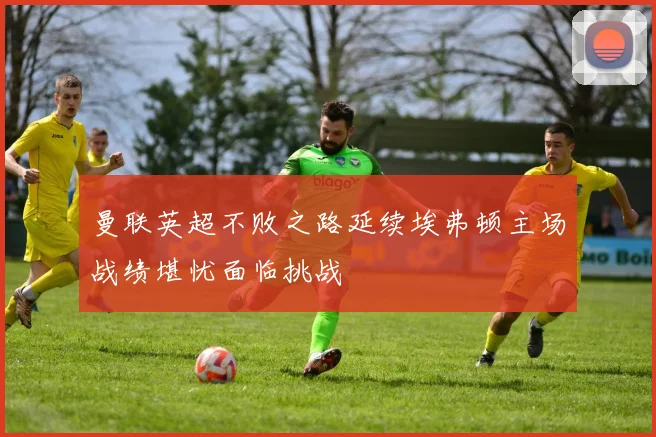 曼联英超不败之路延续埃弗顿主场战绩堪忧面临挑战