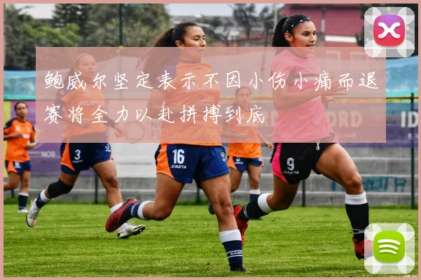鲍威尔坚定表示不因小伤小痛而退赛将全力以赴拼搏到底