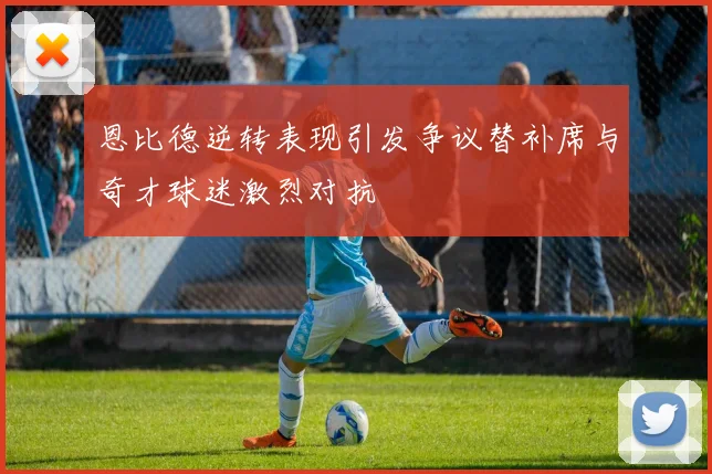 恩比德逆转表现引发争议替补席与奇才球迷激烈对抗