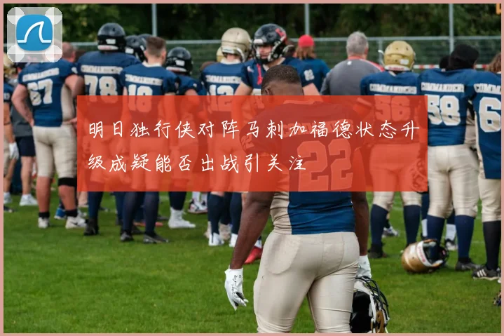 明日独行侠对阵马刺加福德状态升级成疑能否出战引关注