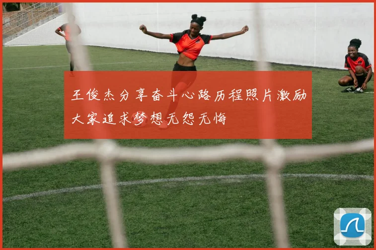 王俊杰分享奋斗心路历程照片激励大家追求梦想无怨无悔