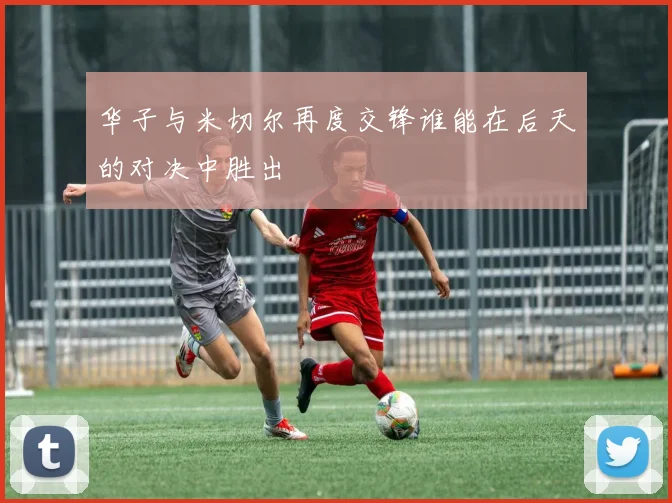 华子与米切尔再度交锋谁能在后天的对决中胜出