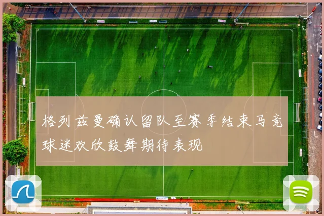 格列兹曼确认留队至赛季结束马竞球迷欢欣鼓舞期待表现