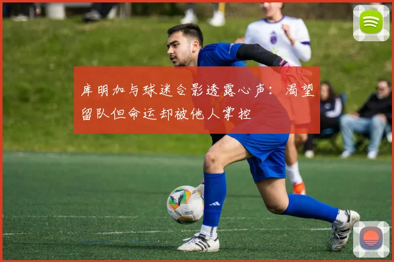 库明加与球迷合影透露心声：渴望留队但命运却被他人掌控