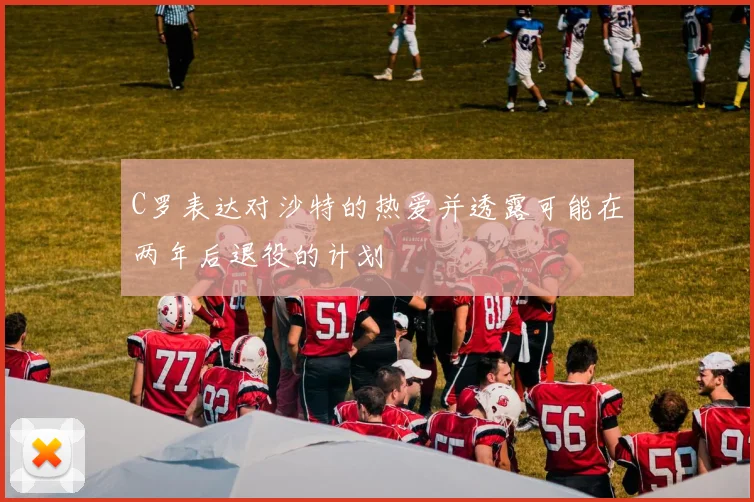 C罗表达对沙特的热爱并透露可能在两年后退役的计划