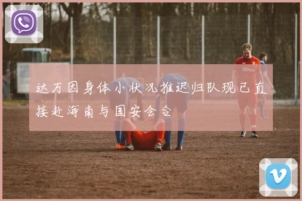 达万因身体小状况推迟归队现已直接赴海南与国安会合