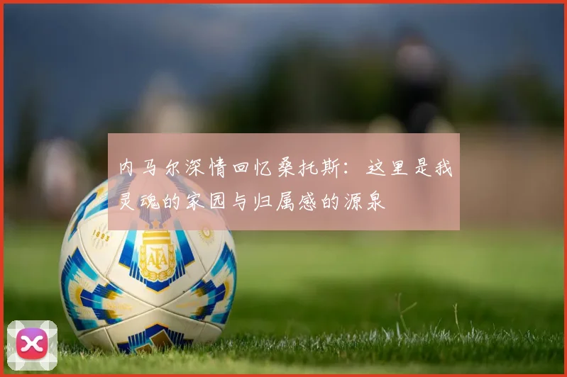 内马尔深情回忆桑托斯：这里是我灵魂的家园与归属感的源泉