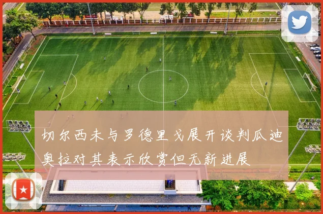 切尔西未与罗德里戈展开谈判瓜迪奥拉对其表示欣赏但无新进展