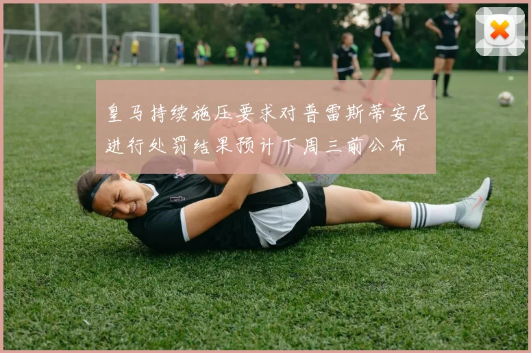 皇马持续施压要求对普雷斯蒂安尼进行处罚结果预计下周三前公布