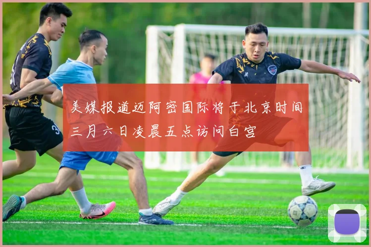 美媒报道迈阿密国际将于北京时间三月六日凌晨五点访问白宫