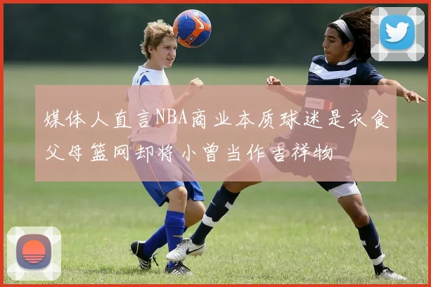 媒体人直言NBA商业本质球迷是衣食父母篮网却将小曾当作吉祥物