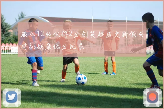 狼队12轮仅得2分创英超历史新低或将挑战最低分纪录
