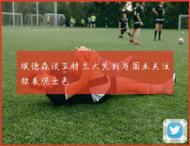 埃德森谈亚特兰大失利与国米关注称表现出色