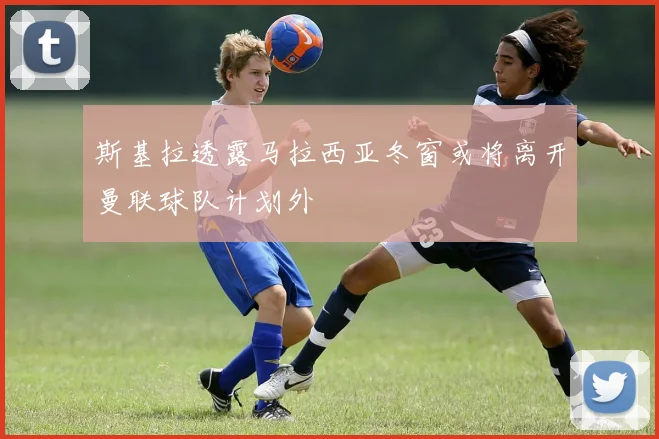 斯基拉透露马拉西亚冬窗或将离开曼联球队计划外