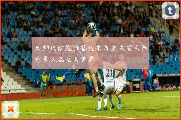 瓜帅谈欧冠抽签结果与更衣室氛围球员人品至关重要
