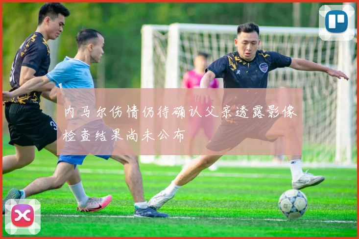 内马尔伤情仍待确认父亲透露影像检查结果尚未公布