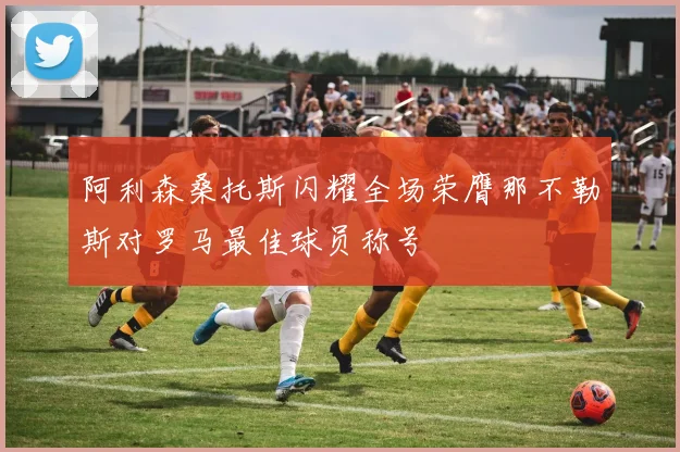 阿利森桑托斯闪耀全场荣膺那不勒斯对罗马最佳球员称号