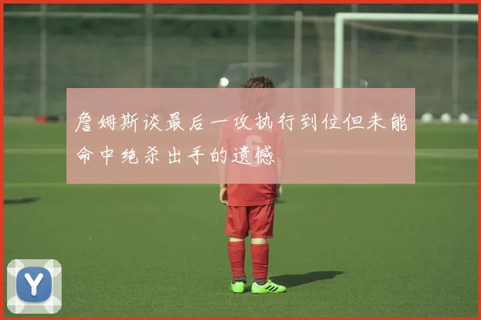 詹姆斯谈最后一攻执行到位但未能命中绝杀出手的遗憾