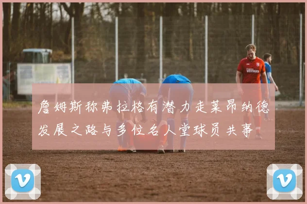 詹姆斯称弗拉格有潜力走莱昂纳德发展之路与多位名人堂球员共事