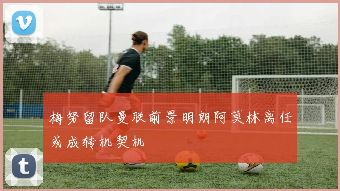 梅努留队曼联前景明朗阿莫林离任或成转机契机