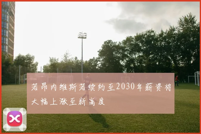 若昂内维斯若续约至2030年薪资将大幅上涨至新高度