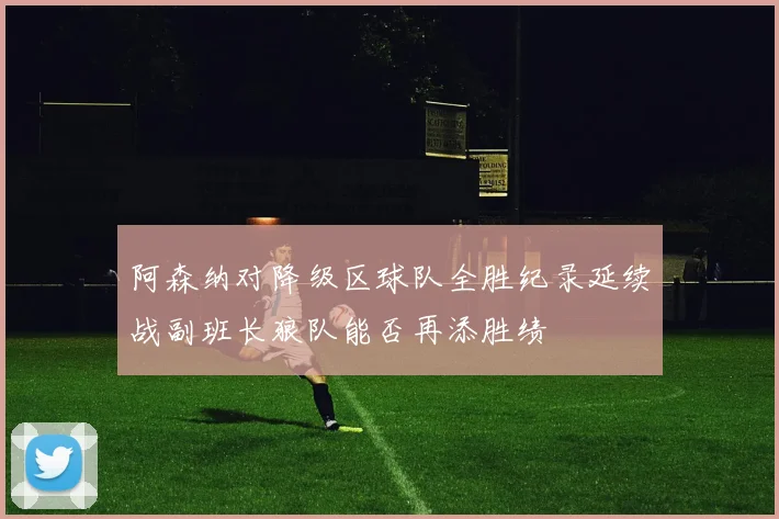 阿森纳对降级区球队全胜纪录延续战副班长狼队能否再添胜绩
