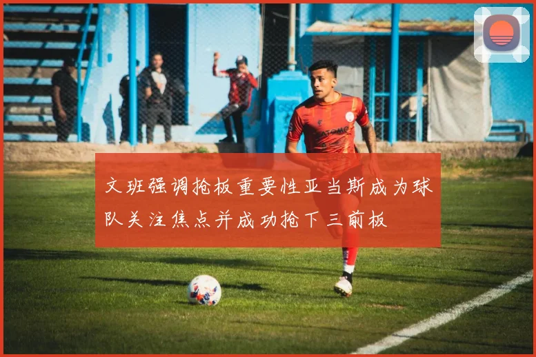文班强调抢板重要性亚当斯成为球队关注焦点并成功抢下三前板