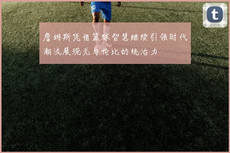 詹姆斯凭借篮球智慧继续引领时代潮流展现无与伦比的统治力