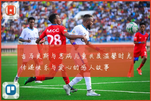 吉马良斯与患病儿童共度温馨时光传递快乐与爱心的感人故事