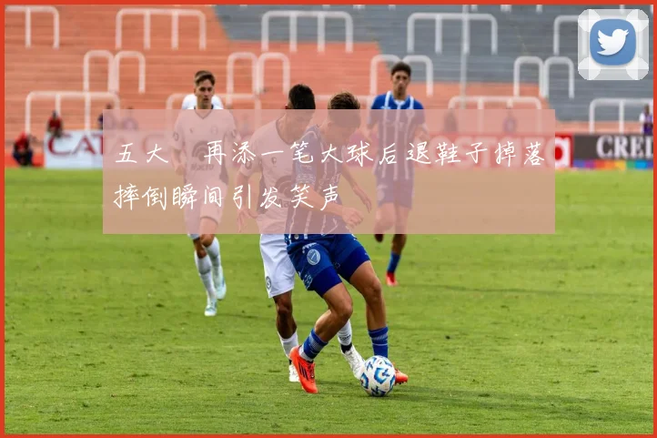 五大囧再添一笔大球后退鞋子掉落摔倒瞬间引发笑声