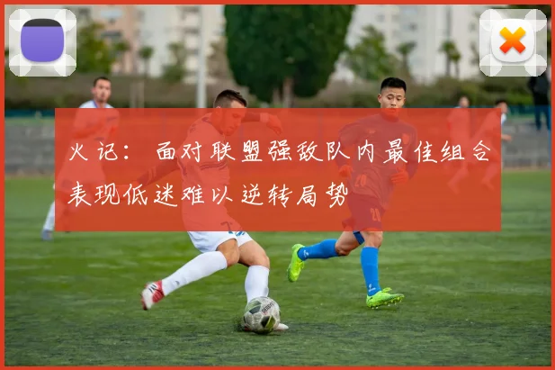 火记：面对联盟强敌队内最佳组合表现低迷难以逆转局势
