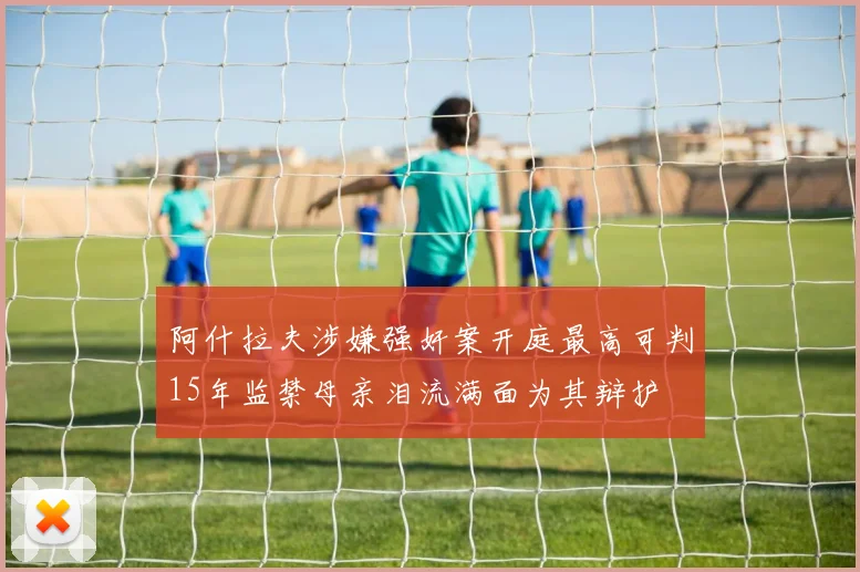 阿什拉夫涉嫌强奸案开庭最高可判15年监禁母亲泪流满面为其辩护