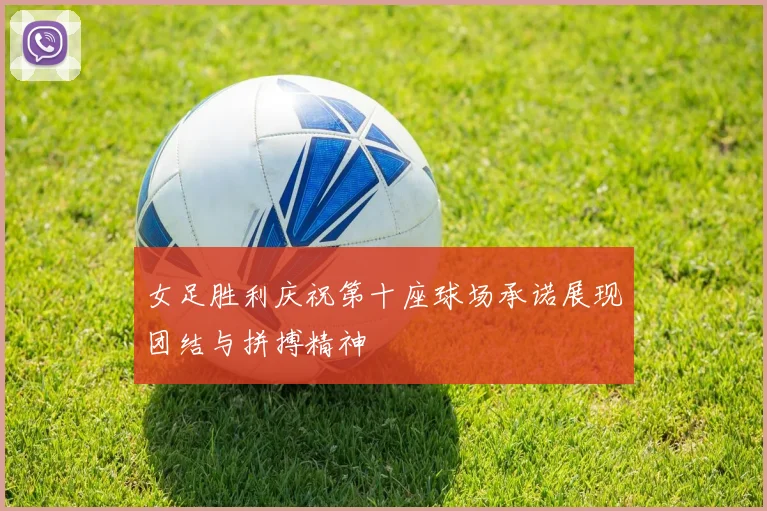女足胜利庆祝第十座球场承诺展现团结与拼搏精神