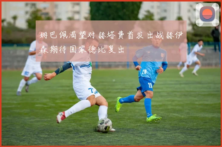 姆巴佩渴望对赫塔费首发出战赫伊森期待国家德比复出