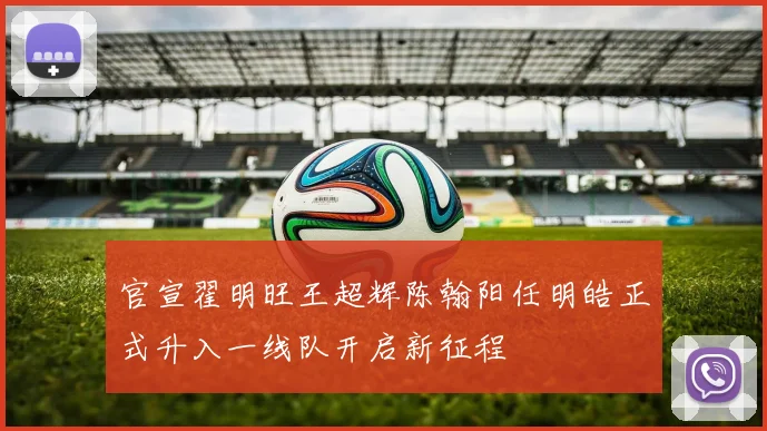 官宣翟明旺王超辉陈翰阳任明皓正式升入一线队开启新征程