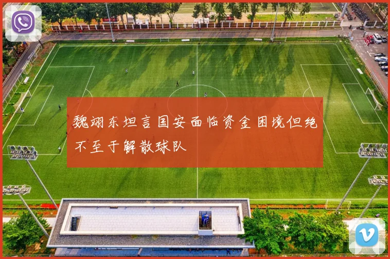 魏翊东坦言国安面临资金困境但绝不至于解散球队