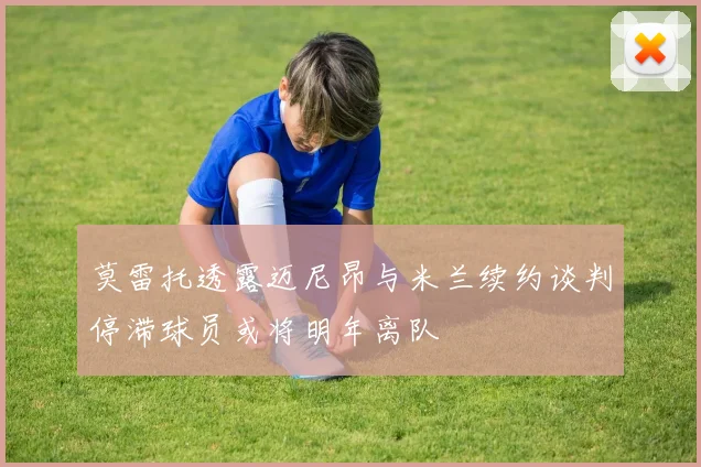莫雷托透露迈尼昂与米兰续约谈判停滞球员或将明年离队