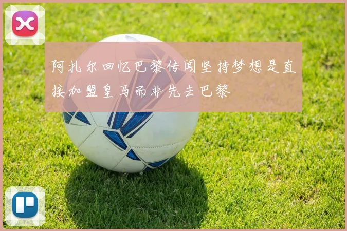 阿扎尔回忆巴黎传闻坚持梦想是直接加盟皇马而非先去巴黎